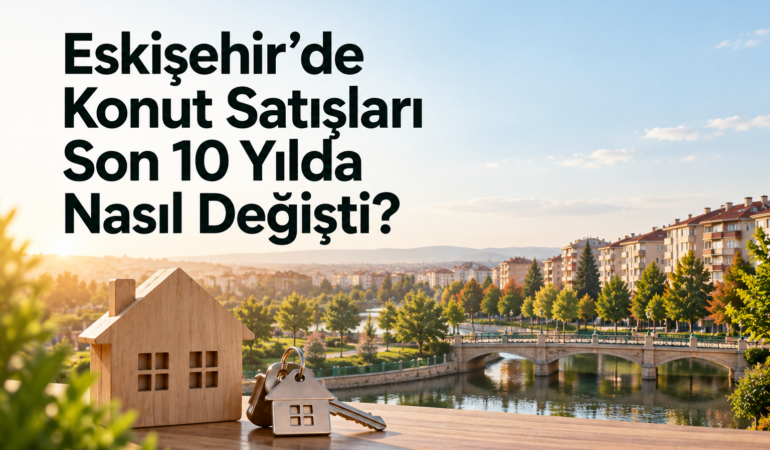 Eskişehir’de Konut Satışları Son 10 Yılda Nasıl Değişti?